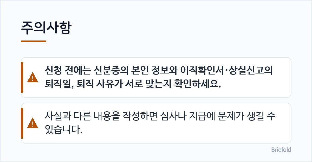 주의사항: 신청 전에는 신분증의 본인 정보와 이직확인서·상실신고의 퇴직일, 퇴직 사유가 서로 맞는지 확인하세요., 사실과 다른 내용을 작성하면 심사나 지급에 문제가 생길 수 있습니다.